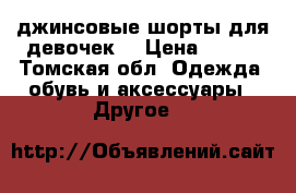 джинсовые шорты для девочек  › Цена ­ 500 - Томская обл. Одежда, обувь и аксессуары » Другое   